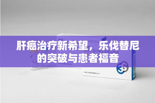 昆明肝癌治疗新希望，乐伐替尼的突破与患者福音