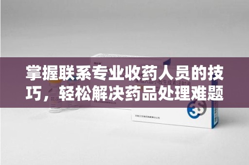 昆明掌握联系专业收药人员的技巧，轻松解决药品处理难题