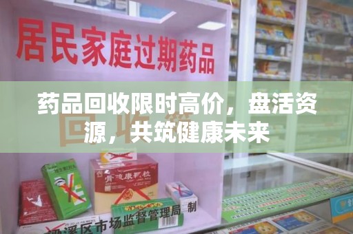 昆明药品回收限时高价，盘活资源，共筑健康未来