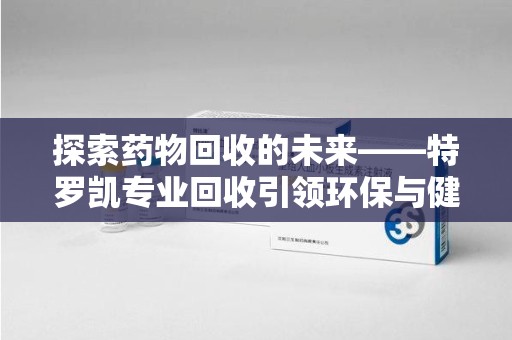 昆明探索药物回收的未来——特罗凯专业回收引领环保与健康的双重革新