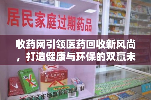 昆明收药网引领医药回收新风尚，打造健康与环保的双赢未来