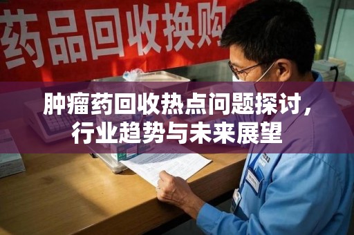 昆明肿瘤药回收热点问题探讨，行业趋势与未来展望
