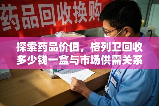 昆明探索药品价值，格列卫回收多少钱一盒与市场供需关系的深度解析