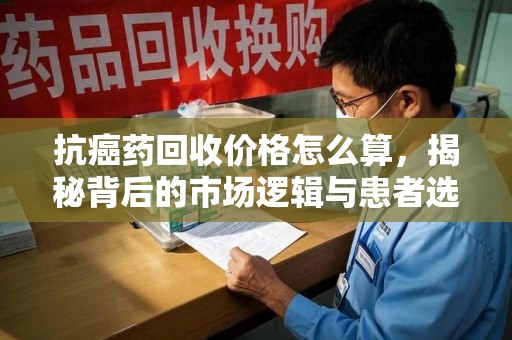 昆明抗癌药回收价格怎么算，揭秘背后的市场逻辑与患者选择