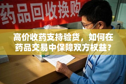 昆明高价收药支持验货，如何在药品交易中保障双方权益？
