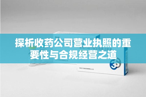 昆明探析收药公司营业执照的重要性与合规经营之道