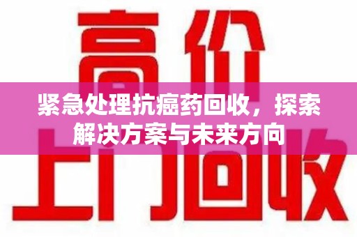 昆明紧急处理抗癌药回收，探索解决方案与未来方向