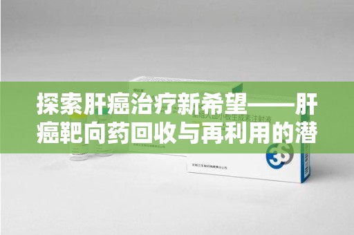 昆明探索肝癌治疗新希望——肝癌靶向药回收与再利用的潜力