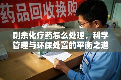 昆明剩余化疗药怎么处理，科学管理与环保处置的平衡之道