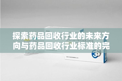 昆明探索药品回收行业的未来方向与药品回收行业标准的完善
