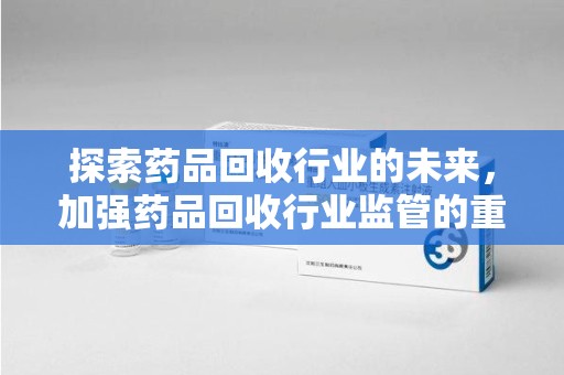 昆明探索药品回收行业的未来，加强药品回收行业监管的重要性