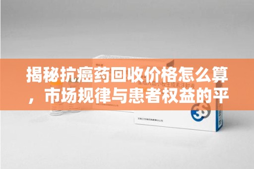 昆明揭秘抗癌药回收价格怎么算，市场规律与患者权益的平衡点