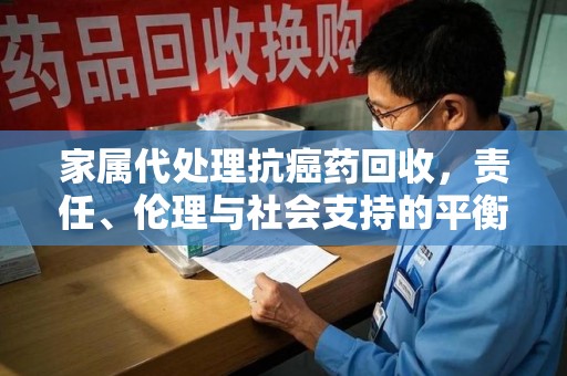 昆明家属代处理抗癌药回收，责任、伦理与社会支持的平衡