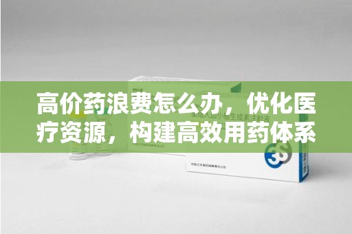 昆明高价药浪费怎么办，优化医疗资源，构建高效用药体系