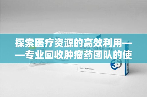 昆明探索医疗资源的高效利用——专业回收肿瘤药团队的使命与实践