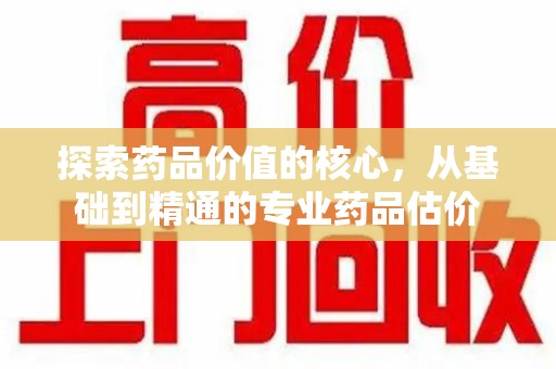 昆明探索药品价值的核心，从基础到精通的专业药品估价