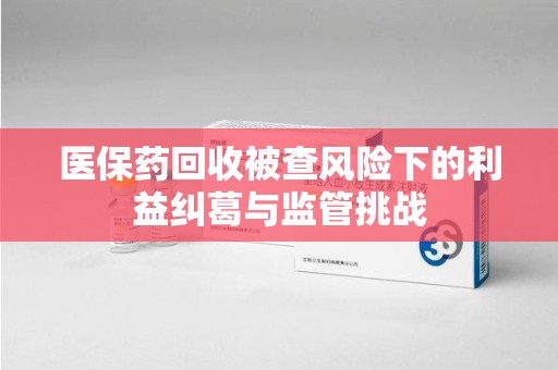 昆明医保药回收被查风险下的利益纠葛与监管挑战