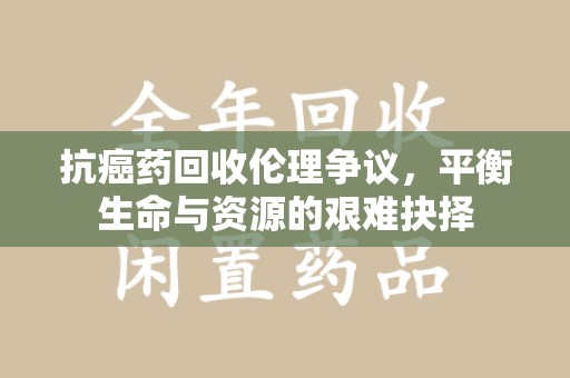 昆明抗癌药回收伦理争议，平衡生命与资源的艰难抉择