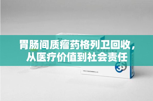 昆明胃肠间质瘤药格列卫回收，从医疗价值到社会责任
