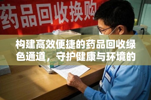 昆明构建高效便捷的药品回收绿色通道，守护健康与环境的双赢之道
